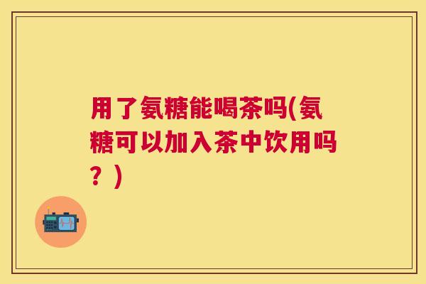 用了氨糖能喝茶吗(氨糖可以加入茶中饮用吗?) 用了氨糖能喝茶吗(氨糖可以加入茶中饮用吗?)