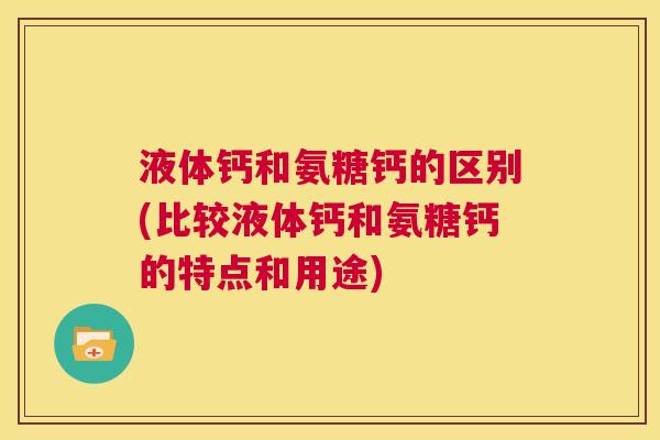 液体钙和氨糖钙的区别(比较液体钙和氨糖钙的特点和用途)