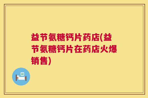 益节氨糖钙片药店(益节氨糖钙片在药店火爆销售)