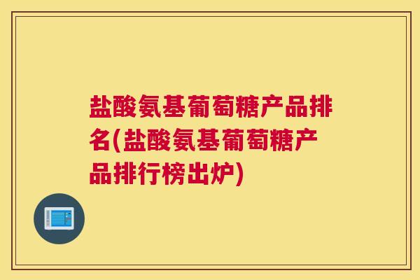 盐酸氨基葡萄糖产品排名(盐酸氨基葡萄糖产品排行榜出炉)