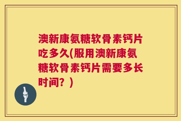 澳新康氨糖软骨素钙片吃多久(服用澳新康氨糖软骨素钙片需要多长时间？)
