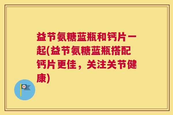 益节氨糖蓝瓶和钙片一起(益节氨糖蓝瓶搭配钙片更佳，关注关节健康)