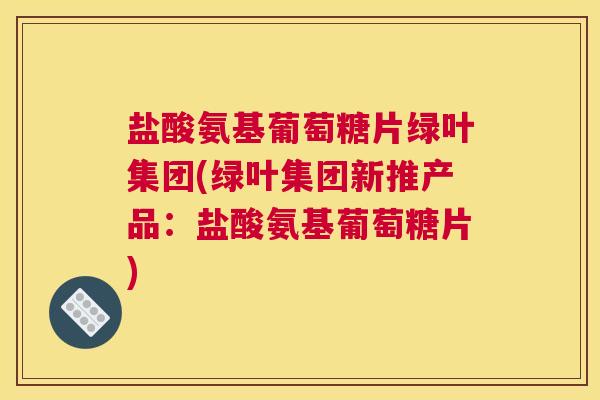 盐酸氨基葡萄糖片绿叶集团(绿叶集团新推产品：盐酸氨基葡萄糖片)