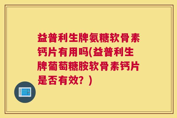 益普利生牌氨糖软骨素钙片有用吗(益普利生牌葡萄糖胺软骨素钙片是否有效？)
