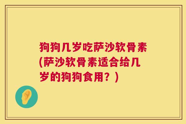 狗狗几岁吃萨沙软骨素(萨沙软骨素适合给几岁的狗狗食用？)