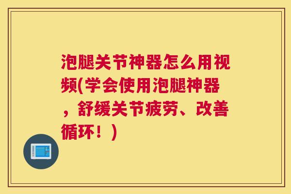 泡腿关节神器怎么用视频(学会使用泡腿神器，舒缓关节疲劳、改善循环！)