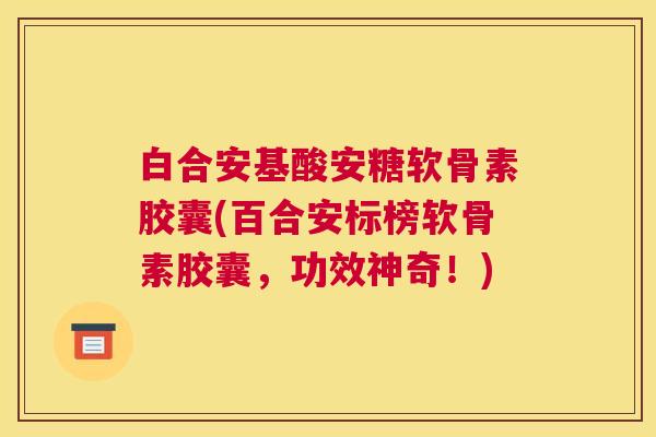 白合安基酸安糖软骨素胶囊(百合安标榜软骨素胶囊，功效神奇！)