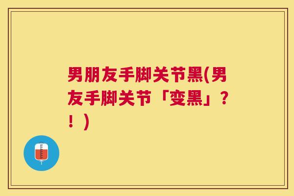 男朋友手脚关节黑(男友手脚关节「变黑」？！)