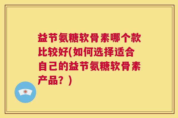 益节氨糖软骨素哪个款比较好(如何选择适合自己的益节氨糖软骨素产品?) 益节氨糖软骨素哪个款比较好(如何选择适合自己的益节氨糖软骨素产品?)
