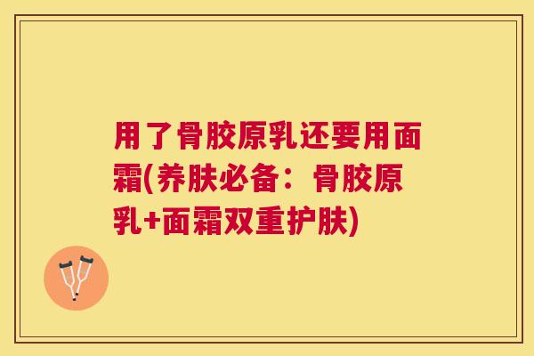 用了骨胶原乳还要用面霜(养肤必备：骨胶原乳+面霜双重护肤)