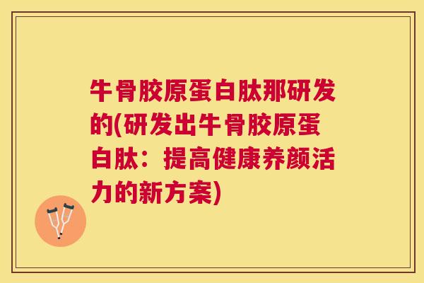 牛骨胶原蛋白肽那研发的(研发出牛骨胶原蛋白肽：提高健康养颜活力的新方案)