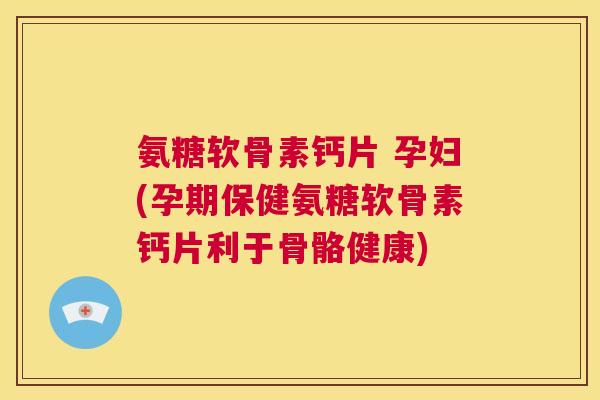 氨糖软骨素钙片 孕妇(孕期保健氨糖软骨素钙片利于骨骼健康)