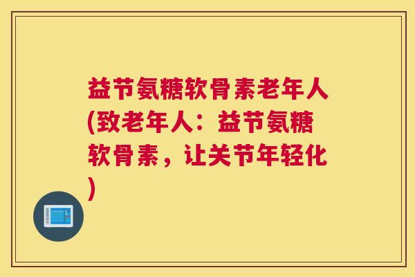 益节氨糖软骨素老年人(致老年人：益节氨糖软骨素，让关节年轻化)