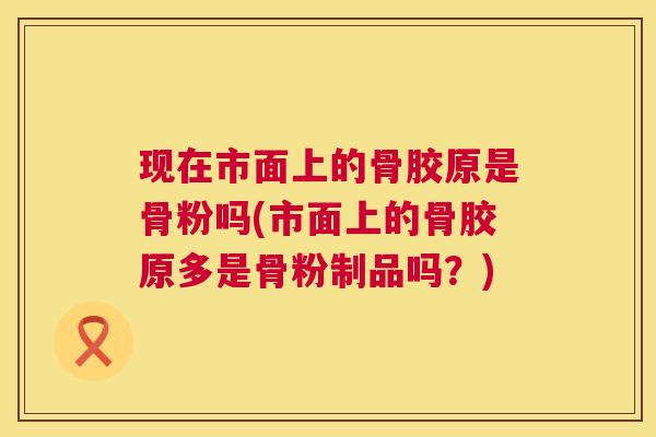 现在市面上的骨胶原是骨粉吗(市面上的骨胶原多是骨粉制品吗？)