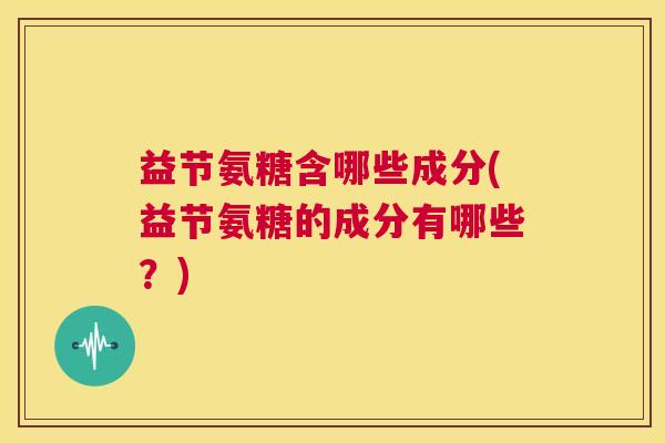 益节氨糖含哪些成分(益节氨糖的成分有哪些？)