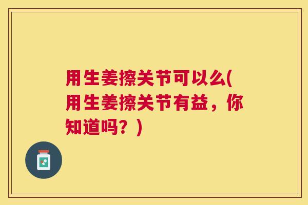 用生姜擦关节可以么(用生姜擦关节有益，你知道吗？)