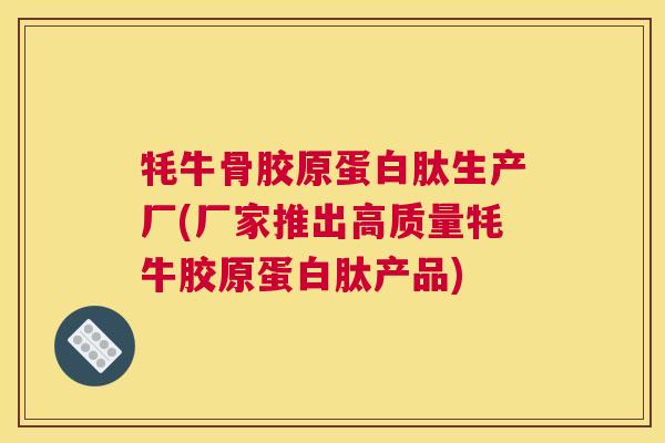 牦牛骨胶原蛋白肽生产厂(厂家推出高质量牦牛胶原蛋白肽产品)