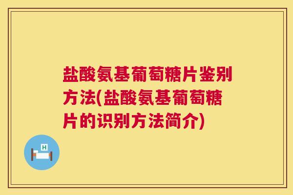 盐酸氨基葡萄糖片鉴别方法(盐酸氨基葡萄糖片的识别方法简介)