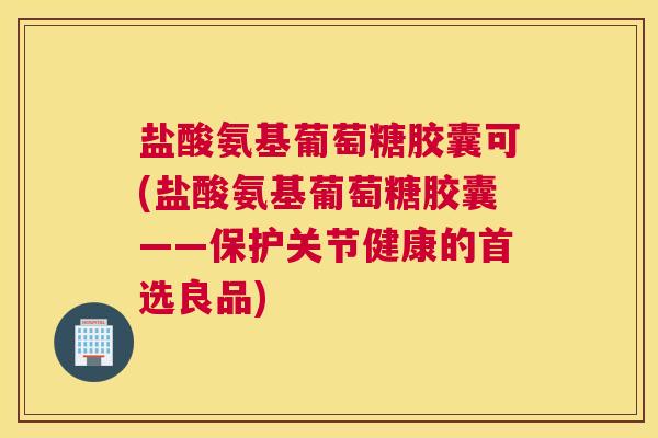盐酸氨基葡萄糖胶囊可(盐酸氨基葡萄糖胶囊——保护关节健康的首选良品)