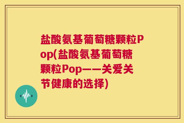 盐酸氨基葡萄糖颗粒Pop(盐酸氨基葡萄糖颗粒Pop——关爱关节健康的选择)