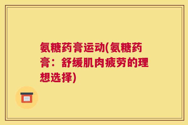 氨糖药膏运动(氨糖药膏:舒缓肌肉疲劳的理想选择) 氨糖药膏运动(氨糖药膏:舒缓肌肉疲劳的理想选择)