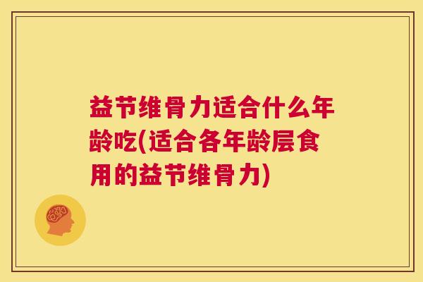 益节维骨力适合什么年龄吃(适合各年龄层食用的益节维骨力)