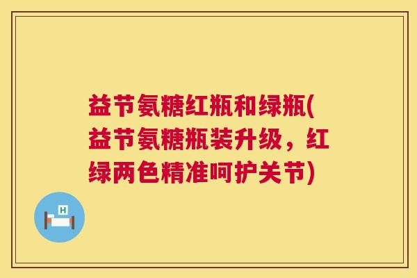 益节氨糖红瓶和绿瓶(益节氨糖瓶装升级，红绿两色精准呵护关节)