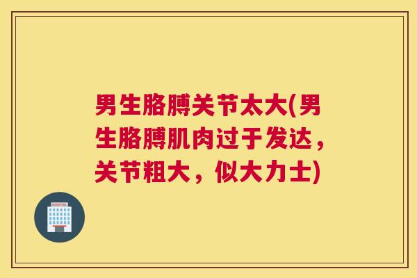 男生胳膊关节太大(男生胳膊肌肉过于发达，关节粗大，似大力士)