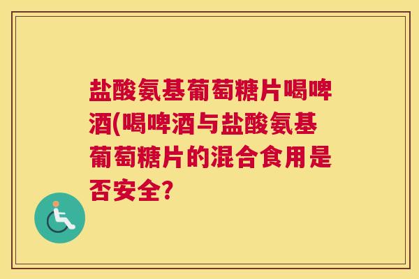 盐酸氨基葡萄糖片喝啤酒(喝啤酒与盐酸氨基葡萄糖片的混合食用是否安全？