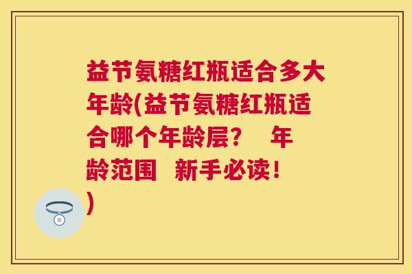 益节氨糖红瓶适合多大年龄(益节氨糖红瓶适合哪个年龄层？  年龄范围  新手必读！)