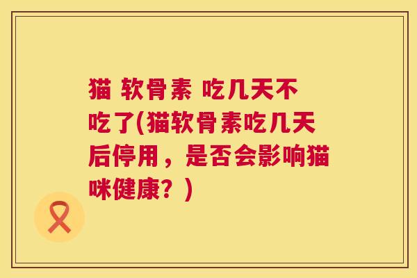 猫 软骨素 吃几天不吃了(猫软骨素吃几天后停用，是否会影响猫咪健康？)