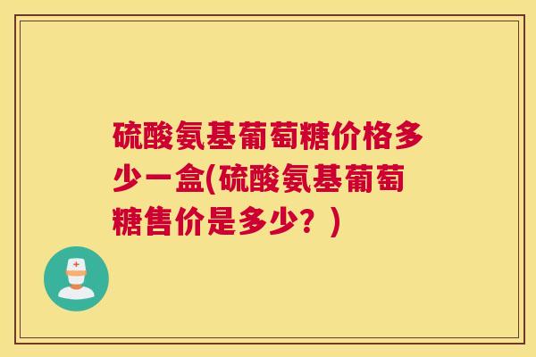 硫酸氨基葡萄糖价格多少一盒(硫酸氨基葡萄糖售价是多少？)