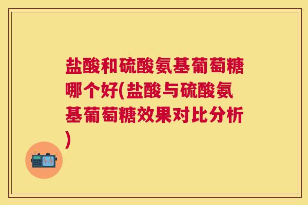 盐酸和硫酸氨基葡萄糖哪个好(盐酸与硫酸氨基葡萄糖效果对比分析)