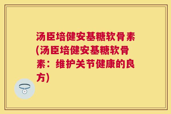 汤臣培健安基糖软骨素(汤臣培健安基糖软骨素：维护关节健康的良方)