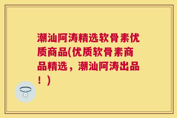 潮汕阿涛精选软骨素优质商品(优质软骨素商品精选，潮汕阿涛出品！)