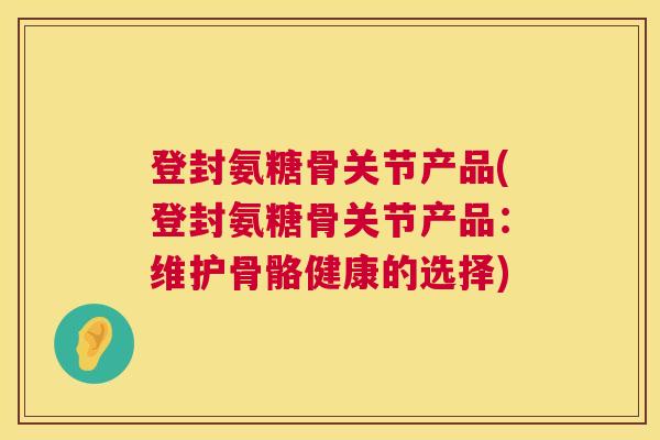 登封氨糖骨关节产品(登封氨糖骨关节产品:维护骨骼健康的选择) 登封氨糖骨关节产品(登封氨糖骨关节产品:维护骨骼健康的选择)