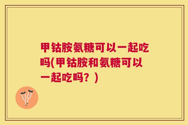 甲钴胺氨糖可以一起吃吗(甲钴胺和氨糖可以一起吃吗?) 甲钴胺氨糖可以一起吃吗(甲钴胺和氨糖可以一起吃吗?)
