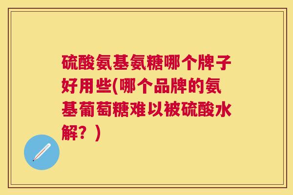 硫酸氨基氨糖哪个牌子好用些(哪个品牌的氨基葡萄糖难以被硫酸水解？)