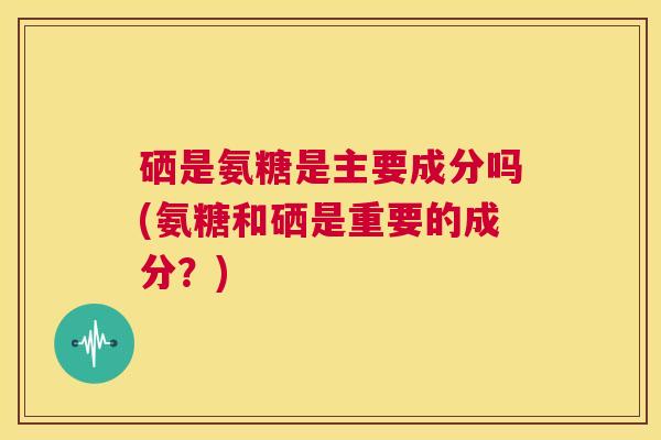 硒是氨糖是主要成分吗(氨糖和硒是重要的成分？)