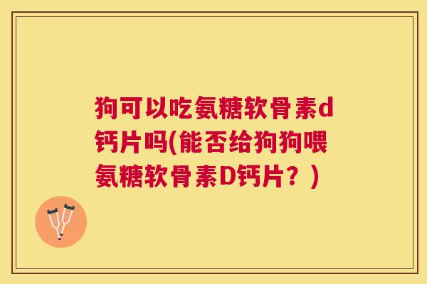 狗可以吃氨糖软骨素d钙片吗(能否给狗狗喂氨糖软骨素D钙片？)
