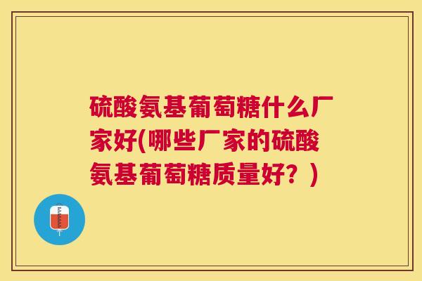 硫酸氨基葡萄糖什么厂家好(哪些厂家的硫酸氨基葡萄糖质量好？)