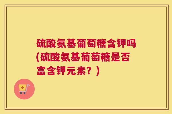 硫酸氨基葡萄糖含钾吗(硫酸氨基葡萄糖是否富含钾元素？)