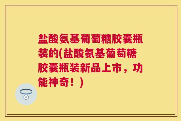 盐酸氨基葡萄糖胶囊瓶装的(盐酸氨基葡萄糖胶囊瓶装新品上市，功能神奇！)