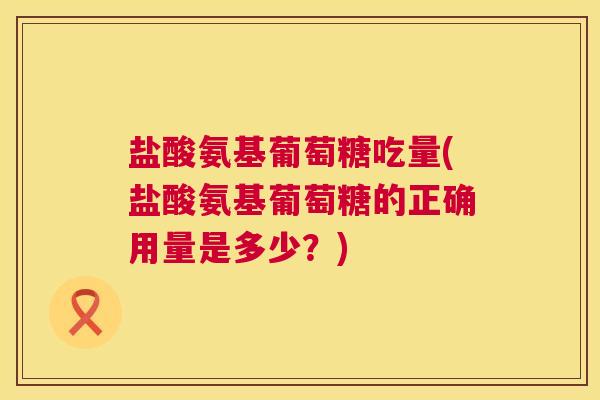 盐酸氨基葡萄糖吃量(盐酸氨基葡萄糖的正确用量是多少？)