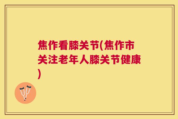 焦作看膝关节(焦作市关注老年人膝关节健康)
