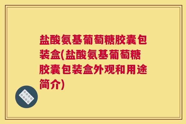 盐酸氨基葡萄糖胶囊包装盒(盐酸氨基葡萄糖胶囊包装盒外观和用途简介)