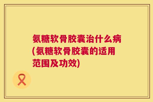 氨糖软骨胶囊治什么病(氨糖软骨胶囊的适用范围及功效)