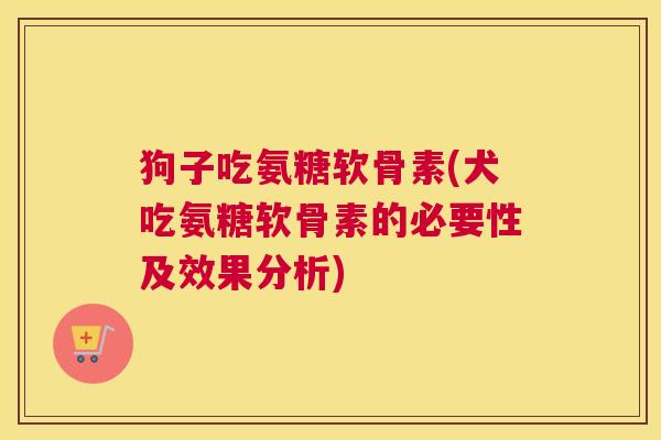 狗子吃氨糖软骨素(犬吃氨糖软骨素的必要性及效果分析)