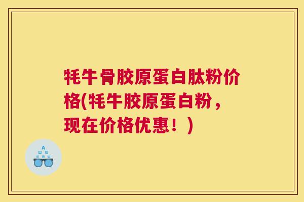 牦牛骨胶原蛋白肽粉价格(牦牛胶原蛋白粉，现在价格优惠！)