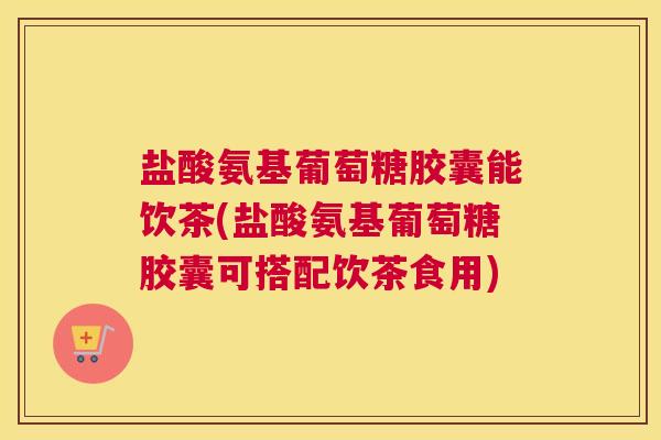 盐酸氨基葡萄糖胶囊能饮茶(盐酸氨基葡萄糖胶囊可搭配饮茶食用)